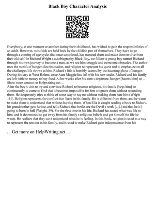 Black Boy Character Analysis
Everybody, at one moment or another during their childhood, has wished to gain the responsibilities of
an adult. However, most kids are held back by the childish part of themselves. They have to go
through a coming of age cycle, that once completed, has matured them and made them evolve from
their old self. In Richard Wright s autobiography Black Boy, we follow a young boy named Richard
through his own journey to become a man, as we see him struggle and overcome obstacles. The author
uses the motifs of hunger, discrimination, and religion to represent his quest and to emphasize on all
the challenges life throws at him. Richard s life is horribly scarred by the haunting ghost of hunger.
During his stay at West Helena, once Aunt Maggie has left with his new uncle, Richard and his family
are left with no money to buy food. A few weeks after his aunt s departure, hunger [haunts him] so ...
Show more content on Helpwriting.net ...
After the boy s visit to try and convince Richard to become religious, his family [begs him] so
continuously to come to God that it becomes impossible for him to ignore them without wounding
them. He desperately tries to think of some way to say no without making them hate him (Wright
116). Religion represents the conflict that flares in his family. He is different from them, and he wants
to make them to understand that without hurting them. When Ella is caught reading a book to Richard,
his grandmother gets furious and tells Richard that books are the Devil s work [...], [and that he is]
going to burn in hell (Wright, 39). For the first time in his life, Richard has tasted what was life to
him, and is determined to get away from his family s religious beliefs and get himself the life he
wants. He realizes that they can t understand what he is feeling. In this book, religion is used as a way
to represent the tension in his family, and is used to make Richard gain independence from his
... Get more on HelpWriting.net ...
 