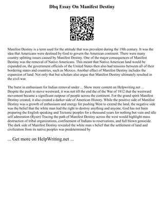 Dbq Essay On Manifest Destiny
Manifest Destiny is a term used for the attitude that was prevalent during the 19th century. It was the
idea that Americans were destined by God to govern the American continent. There were many
country splitting issues caused by Manifest Destiny. One of the major consequences of Manifest
Destiny was the removal of Native Americans. This meant that Native American land would be
expanded on, the government officials of the United States then also had tensions between all of their
bordering states and countries, such as Mexico. Another effect of Manifest Destiny includes the
expansion of land. Not only that but scholars also argue that Manifest Destiny ultimately resulted in
the civil war.
The burst in enthusiasm for Indian removal under ... Show more content on Helpwriting.net ...
Despite the push to move westward, it was not till the end the of the War of 1812 that the westward
movement became a significant outpour of people across the continent. For the grand spirit Manifest
Destiny created, it also created a darker side of American History. While the positive side of Manifest
Destiny was a growth of enthusiasm and energy for pushing West to extend the land, the negative side
was the belief that the white man had the right to destroy anything and anyone. God has not been
preparing the English speaking and Tectonic peoples for a thousand years for nothing but vain and idle
self admiration (Ryser) Tracing the path of Manifest Destiny across the west would highlight mass
destruction of tribal organizations, confinement of Indians to reservations, and full blown genocide.
The dark side of Manifest Destiny revealed the white man s belief that the settlement of land and
civilization from its native peoples was predetermined by
... Get more on HelpWriting.net ...
 