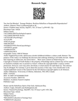 Research Topic
You Just Get Blocked . Teenage Drinkers: Reckless Rebellion or Responsible Reproduction?
Authors: Johnson, Peter1 p.johnson@qub.ac.uk
Source: Children amp; Society. Sep2011, Vol. 25 Issue 5, p394 405. 12p.
Document Type: Article
Subject Terms:
*ALCOHOLISM Psychological aspects
*ALCOHOLISM Risk factors
*ATTITUDE (Psychology)
*CULTURE
*FOCUS groups
*SOCIOLOGY
*STEREOTYPES (Social psychology)
*AFFINITY groups
*NARRATIVES
*ADOLESCENCE
Geographic Terms: GREAT Britain
Author Supplied Keywords: adolescence alcohol childhood children s culture youth Abstract: The
purpose of this study is to challenge the discourse that underage drinking is inevitably deviant . Rather
than imposing an adults lens, the article draws ... Show more content on Helpwriting.net ...
Copyright of Journal of Youth Studies is the property of Routledge and its content may not be copied
or emailed to multiple sites or posted to a listserv without the copyright holder s express written
permission. However, users may print, download, or email articles for individual use. This abstract
may be abridged. No warranty is given about the accuracy of the copy. Users should refer to the
original published version of the material for the full abstract.Copyright applies to all Abstracts.
Author Affiliations: 1University of Alberta, Edmonton, T6G 2H4, Canada
ISSN: 13676261
DOI: 10.1080/13676260600635649
Accession Number: 20855754
Database: Academic Search Complete
Publisher Logo:
Humor and the Rebellious Spirit of the Early Adolescent Boy.
Authors: Capps, Donald1 joan.blyth@ptsem.edu
Source: Pastoral Psychology. Mar2007, Vol. 55 Issue 4, p411 430. 20p.
Document Type: Article
Subject Terms:
*SPIRITUALITY
*RELIGIOUS education of teenage boys
*CHRISTIAN education
 