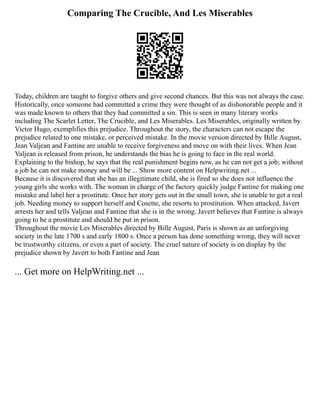 Comparing The Crucible, And Les Miserables
Today, children are taught to forgive others and give second chances. But this was not always the case.
Historically, once someone had committed a crime they were thought of as dishonorable people and it
was made known to others that they had committed a sin. This is seen in many literary works
including The Scarlet Letter, The Crucible, and Les Miserables. Les Miserables, originally written by
Victor Hugo, exemplifies this prejudice. Throughout the story, the characters can not escape the
prejudice related to one mistake, or perceived mistake. In the movie version directed by Bille August,
Jean Valjean and Fantine are unable to receive forgiveness and move on with their lives. When Jean
Valjean is released from prison, he understands the bias he is going to face in the real world.
Explaining to the bishop, he says that the real punishment begins now, as he can not get a job; without
a job he can not make money and will be ... Show more content on Helpwriting.net ...
Because it is discovered that she has an illegitimate child, she is fired so she does not influence the
young girls she works with. The woman in charge of the factory quickly judge Fantine for making one
mistake and label her a prostitute. Once her story gets out in the small town, she is unable to get a real
job. Needing money to support herself and Cosette, she resorts to prostitution. When attacked, Javert
arrests her and tells Valjean and Fantine that she is in the wrong. Javert believes that Fantine is always
going to be a prostitute and should be put in prison.
Throughout the movie Les Miserables directed by Bille August, Paris is shown as an unforgiving
society in the late 1700 s and early 1800 s. Once a person has done something wrong, they will never
be trustworthy citizens, or even a part of society. The cruel nature of society is on display by the
prejudice shown by Javert to both Fantine and Jean
... Get more on HelpWriting.net ...
 