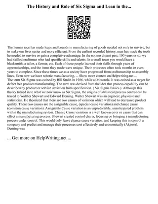 The History and Role of Six Sigma and Lean in the...
The human race has made leaps and bounds in manufacturing of goods needed not only to survive, but
to make our lives easier and more efficient. From the earliest recorded history, man has made the tools
he needed to survive or gain a completive advantage. In the not too distant past, 100 years or so, we
had skilled craftsman who had specific skills and talents. In a small town you would have a
blacksmith, a tailor, a farmer, etc. Each of these people learned their skills through years of
apprenticeships, and the items they made were unique. Their processes often took months or even
years to complete. Since these times we as a society have progressed from craftsmanship to assembly
lines. Even now we have robotic manufacturing, ... Show more content on Helpwriting.net ...
The term Six Sigma was coined by Bill Smith in 1986, while at Motorola. It was coined as a target for
defect free product manufacturing. The term was derived from the idea that process capability can be
described by product or service deviation from specification. ( Six Sigma Basics ). Although this
theory turned in to what we now know as Six Sigma, the origins of statistical process control can be
traced to Walther Shewart and Edward Deming. Walter Shewart was an engineer, physicist and
statistician. He theorized that there are two causes of variation which will lead to decreased product
quality. These two causes are the assignable cause, (special cause variation) and chance cause
(common cause variation). Assignable Cause variation is an unpredictable, unanticipated problem
within the manufacturing system. Chance Cause variation is a well known error or cause that can
effect a manufacturing process. Shewart created control charts, focusing on bringing a manufacturing
process under control. This would only leave chance cause variation, and keeping this in control a
company and predict and manage their processes cost effectively and economically (Akpose).
Deming was
... Get more on HelpWriting.net ...
 