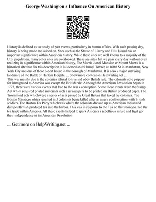 George Washington s Influence On American History
Historyi is defined as the study of past events, particularly in human affairs. With each passing day,
history is being made and added on. Sites such as the Statue of Liberty and Ellis Island has an
important significance within American history. While these sites are well known to a majority of the
U.S. population, many other sites are overlooked. These are sites that we pass every day without even
realizing its significance within American history. The Morris Jumel Mansion or Mount Morris is a
historical site that fits this description, it is located on 65 Jumel Terrace at 160th St in Manhattan, New
York City and one of these oldest house in the borough of Manhattan. It is also a major surviving
landmark of the Battle of Harlem Heights. ... Show more content on Helpwriting.net ...
This was mainly due to the colonies refusal to live and obey British rule. The colonists sole purpose
for immigrated to America was escape the British rule. Although the American Revolution began in
1775, there were various events that lead to the war s conception. Some these events were the Stamp
Act which required printed materials such a newspapers to be printed on British produced paper. The
Townshend acts which were a series of acts passed by Great Britain that taxed the colonies. The
Boston Massacre which resulted in 5 colonists being killed after an angry confrontation with British
soldiers. The Boston Tea Party which was where the colonists dressed up as American Indian and
dumped British produced tea into the harbor. This was in response to the Tea act that monopolized the
tea trade within America. All these events helped to spark America s rebellious nature and fight got
their independence in the American Revolution
... Get more on HelpWriting.net ...
 
