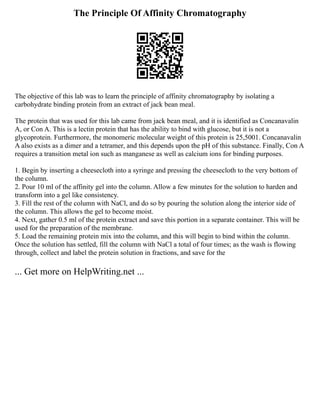 The Principle Of Affinity Chromatography
The objective of this lab was to learn the principle of affinity chromatography by isolating a
carbohydrate binding protein from an extract of jack bean meal.
The protein that was used for this lab came from jack bean meal, and it is identified as Concanavalin
A, or Con A. This is a lectin protein that has the ability to bind with glucose, but it is not a
glycoprotein. Furthermore, the monomeric molecular weight of this protein is 25,5001. Concanavalin
A also exists as a dimer and a tetramer, and this depends upon the pH of this substance. Finally, Con A
requires a transition metal ion such as manganese as well as calcium ions for binding purposes.
1. Begin by inserting a cheesecloth into a syringe and pressing the cheesecloth to the very bottom of
the column.
2. Pour 10 ml of the affinity gel into the column. Allow a few minutes for the solution to harden and
transform into a gel like consistency.
3. Fill the rest of the column with NaCl, and do so by pouring the solution along the interior side of
the column. This allows the gel to become moist.
4. Next, gather 0.5 ml of the protein extract and save this portion in a separate container. This will be
used for the preparation of the membrane.
5. Load the remaining protein mix into the column, and this will begin to bind within the column.
Once the solution has settled, fill the column with NaCl a total of four times; as the wash is flowing
through, collect and label the protein solution in fractions, and save for the
... Get more on HelpWriting.net ...
 