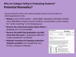 Why are Colleges Failing in Graduating Students?
Potential Remedies?
David Leonhardt’s article cites several possible solutions to the problem of
declining graduation rates:
• Money is part of the answer – make higher education and better schools
  more affordable to lower-income students, so economics is not a reason
  for “under-matching” or for dropping out.
• Reverse the cultural perception about failure –
  dropping out is not acceptable
• Reverse the belief that graduation can take
  more than four years – graduation deferred
  is often graduation unrealized
• Maintain incentives for keeping underclass
  students enrolled, even though they are ,
  in mass, cheaper to educate.
 