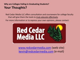 Why are Colleges Failing in Graduating Students?
Your Thoughts?
 Red Cedar Media LLC offers consultation and courseware for college faculty
   that will give them the tools to truly educate effectively.
 For more information or to express your own opinions, please contact:




               www.redcedarmedia.com (web site)
               kevin@redcedarmedia.com (e-mail)
 