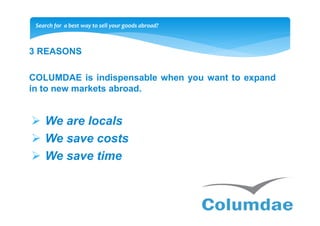 Search for a best way to sell your goods abroad?



3 REASONS

COLUMDAE is indispensable when you want to expand
in to new markets abroad.


    We are locals
    We save costs
    We save time
 