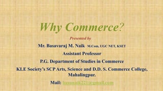 Why Commerce?
Presented by
Mr. Basavaraj M. Naik M.Com, UGC NET, KSET
Assistant Professor
P.G. Department of Studies in Commerce
KLE Society’s SCPArts, Science and D.D. S. Commerce College,
Mahalingpur.
Mail: basunaik221@gmail.com
 