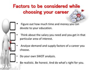 Factors to be considered while
choosing your career.
• Figure out how much time and money you can
devote to your education.
• Think about the salary you need and you get in that
particular area of interest.
• Analyse demand and supply factors of a career you
choose.
• Do your own SWOT analysis.
• Be realistic. Be honest. And do what's right for you.
 