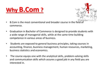 Why B.Com ?
• B.Com is the most conventional and broader course in the field of
commerce.
• Graduation in Bachelor of Commerce is designed to provide students with
a wide range of managerial skills, while at the same time building
competence in various areas of business.
• Students are exposed to general business principles, taking courses in
accounting, finance, business management, human resources, marketing,
business statistics and economics.
• The course equips one with the analytical skills, problem-solving skills
and communication skills which assures a good job in any field you are
interested in.
 