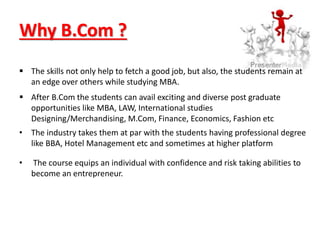 Why B.Com ?
 The skills not only help to fetch a good job, but also, the students remain at
an edge over others while studying MBA.
 After B.Com the students can avail exciting and diverse post graduate
opportunities like MBA, LAW, International studies
Designing/Merchandising, M.Com, Finance, Economics, Fashion etc
• The industry takes them at par with the students having professional degree
like BBA, Hotel Management etc and sometimes at higher platform
• The course equips an individual with confidence and risk taking abilities to
become an entrepreneur.
 