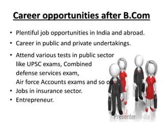 Career opportunities after B.Com
• Plentiful job opportunities in India and abroad.
• Career in public and private undertakings.
• Attend various tests in public sector
like UPSC exams, Combined
defense services exam,
Air force Accounts exams and so on.
• Jobs in insurance sector.
• Entrepreneur.
 
