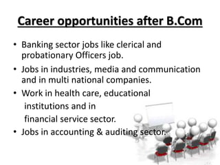 Career opportunities after B.Com
• Banking sector jobs like clerical and
probationary Officers job.
• Jobs in industries, media and communication
and in multi national companies.
• Work in health care, educational
institutions and in
financial service sector.
• Jobs in accounting & auditing sector.
 