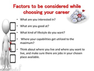 Factors to be considered while
choosing your career.
• What are you interested in?
• What are you good at?
• What kind of lifestyle do you want?
• Where your capabilities get utilized to the
maximum?
• Think about where you live and where you want to
live, and make sure there are jobs in your chosen
place available.
 