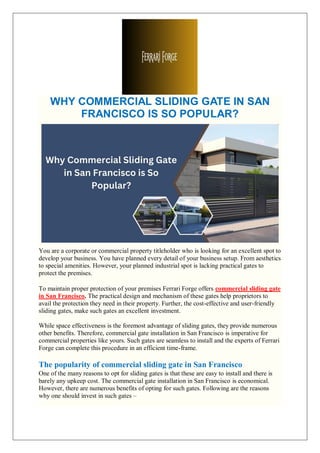 WHY COMMERCIAL SLIDING GATE IN SAN
FRANCISCO IS SO POPULAR?
You are a corporate or commercial property titleholder who is looking for an excellent spot to
develop your business. You have planned every detail of your business setup. From aesthetics
to special amenities. However, your planned industrial spot is lacking practical gates to
protect the premises.
To maintain proper protection of your premises Ferrari Forge offers commercial sliding gate
in San Francisco. The practical design and mechanism of these gates help proprietors to
avail the protection they need in their property. Further, the cost-effective and user-friendly
sliding gates, make such gates an excellent investment.
While space effectiveness is the foremost advantage of sliding gates, they provide numerous
other benefits. Therefore, commercial gate installation in San Francisco is imperative for
commercial properties like yours. Such gates are seamless to install and the experts of Ferrari
Forge can complete this procedure in an efficient time-frame.
The popularity of commercial sliding gate in San Francisco
One of the many reasons to opt for sliding gates is that these are easy to install and there is
barely any upkeep cost. The commercial gate installation in San Francisco is economical.
However, there are numerous benefits of opting for such gates. Following are the reasons
why one should invest in such gates –
 