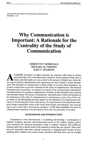 JACA Morreale/Osboni/Pearson
Journal ofthe Association for Communication Administration
29(2000), 1-25
Why Communication is
Important: A Rationale for the
Centrality of the Study of
Communication
SHERWYN P. MORREALE
MICHAEL M. OSBORN
JUDY C. PEARSON
ACADEMIC disciplines in higher education are routinely called upon to explain
and justify their role in the educational enterprise. Some academic fields such as
history and philosophy are more central in the pursuits of liberal arts, while oth-
ers such as business administration and engineering are more related to career develop-
ment. The discipline of communication is fairly unique as it crosses these boundaries. As
a result, a need exists to provide a rationale for the study of communication. The National
Communication Association, in response to requests from communication departments
and administrators for evidence supporting the centrality of their discipline, has collected
and annotated nearly 100 articles, commentaries, and publications which call attention to
the importance of the study of communication in contemporary society. Four of five ma-
jor themes in the bibliography provide support for the importance of communication edu-
cation to: the development of the whole person; the improvement of the educational enter-
prise; being a responsible citizen ofthe world, both socially and culturally; and, succeed-
ing in one's career and in the business enterprise. A fifth theme highlights the need for
communication education to be provided by those who are specialists in its study.
BACKGROUND AND INTRODUCTION
Competence in oral communication - in speaking and listening - is prerequisite to
students' academic, personal, and professional success in life. Indeed, teachers deliver
most instruction for classroom procedures orally to students. Students with ineffective
listening skills fail to absorb much of the material to which they are exposed. Their prob-
lems are intensified when they respond incorrectly or inappropriately because of poor
speaking skills. Students who cannot clearly articulate what they know may be wrongly
 