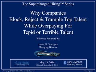 The Supercharged Hiring™ Series
Why Companies
Overpay for Tepid or Terrible Talent
While Blocking, Rejecting & Trampling
Top Talent
Written & Presented by:
James M. Santagata
Managing Director
© Copyright 2013-2014 SiliconEdge, All Rights Reserved Silicon-Edge.com
May 13, 2014
(Original: September 1, 2013)
 