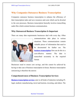 MOS Legal Transcription Service                              Call: (800) 670 2809




Why Companies Outsource Business Transcription
Companies outsource business transcription to enhance the efficiency of
their transcription tasks and save resources and costs which can be diverted
to the core processes. Business transcription basically involves transcribing
audio files which contain business communication.


Why Outsourced Business Transcription Is Important

There are many data requirements businesses deal with every day. Often
                                       communications take place in various
                                       situations. These communications contain
                                       valuable pieces of information that need to
                                       be documented for further use. The
                                       business transcription firm can do this in a
                                       cost-effective      manner.     The      data   is
                                       transcribed accurately in the required
                                       format.

Businesses need to ensure cost savings, and this cannot be achieved by
having to take care of business transcription in-house. Business transcription
outsourcing is therefore the answer.


Comprehensiveness of Business Transcription Services

Business transcription services cater to all kinds of industries including IT,
legal, medical, manufacturing, travel and tourism, investing, and others. The




                                  Business Transcription
 