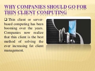 WHY COMPANIES SHOULD GO FOR
THIN CLIENT COMPUTING
 Thin client or server-
based computing has been
booming over the years.
Companies now realize
that thin client is the best
method of solving the
ever increasing fat client
management.
 