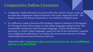 ● Comparative Indian literature not only justifies the need for literary study, but it
provides the comparative study of literature with a new range and vision. The
Indian contact with Western literatures is not confined to English alone.
● It is difficult to study a literature like Konkani without a reference to Portuguese;
for Portuguese had a direct impact on the Indian languages spoken in Goa. The
innumerable translations from European languages, French and Russian in
particular, in various Indian languages, speak not only of the enthusiastic response
of an enlightened readership in our country but also recounts the story of a deep
relationship between those literatures and ours.
Amiya Dev said, 'Comparison is right reason for us because, one, we are multilingual,
and two, we are Third World.
Comparative Indian Literature
 
