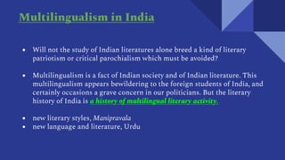 ● Will not the study of Indian literatures alone breed a kind of literary
patriotism or critical parochialism which must be avoided?
● Multilingualism is a fact of Indian society and of Indian literature. This
multilingualism appears bewildering to the foreign students of India, and
certainly occasions a grave concern in our politicians. But the literary
history of India is a history of multilingual literary activity.
● new literary styles, Manipravala
● new language and literature, Urdu
Multilingualism in India
 