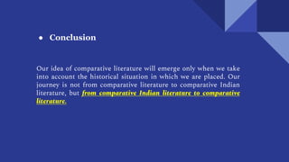 ● Conclusion
Our idea of comparative literature will emerge only when we take
into account the historical situation in which we are placed. Our
journey is not from comparative literature to comparative Indian
literature, but from comparative Indian literature to comparative
literature.
 