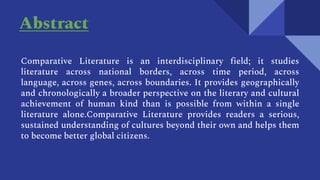 Abstract
Comparative Literature is an interdisciplinary field; it studies
literature across national borders, across time period, across
language, across genes, across boundaries. It provides geographically
and chronologically a broader perspective on the literary and cultural
achievement of human kind than is possible from within a single
literature alone.Comparative Literature provides readers a serious,
sustained understanding of cultures beyond their own and helps them
to become better global citizens.
 
