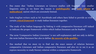● Das states that "Indian Literature or Literary studies still fragment into smaller
linguistic units as we know the reason is multilinguality and multi religion or
multicultural nation which are extremely limited.
● Indo-Anglian writers such as Sri Aurobindo and others have failed to provide us with a
certain critical framework to study Indian literature together.
● The study of the Indian languages by linking it with comparative literature still indeed
to indicate the proper framework within which Indian literature can be Studied.
● The term ‘Comparative Indian Literature’ is not self-explanatory and not only to define
the term Indian literature but also to define the necessity of the qualifier.
● Das marked that we must try to find out the exact nature of relation between
comparative Literature and Indian comparative literature and also try to see it as an
express necessity to study literary relation within a comparative framework.
 