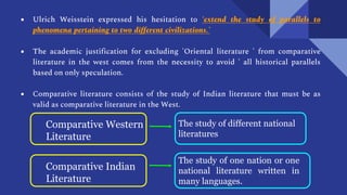 ● Ulrich Weisstein expressed his hesitation to ‘extend the study of parallels to
phenomena pertaining to two different civilizations.’
● The academic justification for excluding 'Oriental literature ' from comparative
literature in the west comes from the necessity to avoid ' all historical parallels
based on only speculation.
● Comparative literature consists of the study of Indian literature that must be as
valid as comparative literature in the West.
Comparative Western
Literature
The study of different national
literatures
Comparative Indian
Literature
The study of one nation or one
national literature written in
many languages.
 