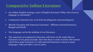 ● Are Indian English writings a part of English literature? What will criterion,
language or nationality?
● Comparative literature has to be both intralinguistic and interlingustic.
● (British Literature and American Literature – different national literature,
Bengali and Hindi)
● One language can be the medium of two literature.
● The exponents of comparative literature still insist on the study than on
literatures of any group of people, then they have to come to terms with nations
which have many literatures or with national literatures written in many
languages. India provides a case in point.
Comparative Indian Literature
 