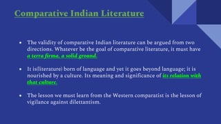 ● The validity of comparative Indian literature can be argued from two
directions. Whatever be the goal of comparative literature, it must have
a terra firma, a solid ground.
● It is(literature) born of language and yet it goes beyond language; it is
nourished by a culture. Its meaning and significance of its relation with
that culture.
● The lesson we must learn from the Western comparatist is the lesson of
vigilance against dilettantism.
Comparative Indian Literature
 