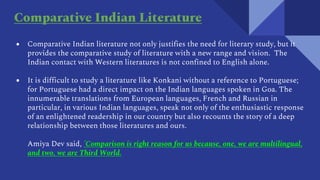● Comparative Indian literature not only justifies the need for literary study, but it
provides the comparative study of literature with a new range and vision. The
Indian contact with Western literatures is not confined to English alone.
● It is difficult to study a literature like Konkani without a reference to Portuguese;
for Portuguese had a direct impact on the Indian languages spoken in Goa. The
innumerable translations from European languages, French and Russian in
particular, in various Indian languages, speak not only of the enthusiastic response
of an enlightened readership in our country but also recounts the story of a deep
relationship between those literatures and ours.
Amiya Dev said, 'Comparison is right reason for us because, one, we are multilingual,
and two, we are Third World.
Comparative Indian Literature
 