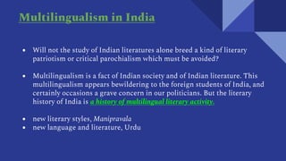 ● Will not the study of Indian literatures alone breed a kind of literary
patriotism or critical parochialism which must be avoided?
● Multilingualism is a fact of Indian society and of Indian literature. This
multilingualism appears bewildering to the foreign students of India, and
certainly occasions a grave concern in our politicians. But the literary
history of India is a history of multilingual literary activity.
● new literary styles, Manipravala
● new language and literature, Urdu
Multilingualism in India
 