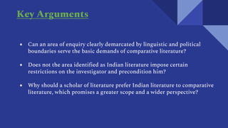 Key Arguments
● Can an area of enquiry clearly demarcated by linguistic and political
boundaries serve the basic demands of comparative literature?
● Does not the area identified as Indian literature impose certain
restrictions on the investigator and precondition him?
● Why should a scholar of literature prefer Indian literature to comparative
literature, which promises a greater scope and a wider perspective?
 