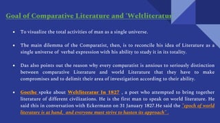 ● To visualize the total activities of man as a single universe.
● The main dilemma of the Comparatist, then, is to reconcile his idea of Literature as a
single universe of verbal expression with his ability to study it in its totality.
● Das also points out the reason why every comparatist is anxious to seriously distinction
between comparative Literature and world Literature that they have to make
compromises and to delimit their area of investigation according to their ability.
● Goethe spoke about Weltliteratur In 1827 , a poet who attempted to bring together
literature of different civilizations. He is the first man to speak on world literature. He
said this in conversation with Eckermann on 31 January 1827.He said the "epoch of world
literature is at hand, and everyone must strive to hasten its approach" .
Goal of Comparative Literature and ‘Weltliteratur’
 