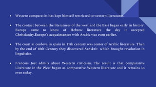 ● Western comparatist has kept himself restricted to western literatures.
● The contact between the literatures of the west and the East began early in history.
Europe came to know of Hebrew literature the day it accepted
Christianity.Europe's acquaintances with Arabic was even earlier.
● The court at cordova in spain in 11th century was center of Arabic literature. Then
by the end of 18th Century they discovered Sanskrit which brought revolution in
linguistics.
● Francois Jost admits about Western criticism. The result is that comparative
Literature in the West began as comparative Western literature and it remains so
even today.
 