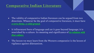 ● The validity of comparative Indian literature can be argued from two
directions. Whatever be the goal of comparative literature, it must have
a terra firma, a solid ground.
● It is(literature) born of language and yet it goes beyond language; it is
nourished by a culture. Its meaning and significance of its relation with
that culture.
● The lesson we must learn from the Western comparatist is the lesson of
vigilance against dilettantism.
Comparative Indian Literature
 