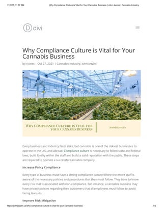 11/1/21, 11:57 AM Why Compliance Culture is Vital for Your Cannabis Business | John Jezzini | Cannabis Industry
https://johnjezzini.us/why-compliance-culture-is-vital-for-your-cannabis-business/ 1/3
Why Compliance Culture is Vital for Your
Cannabis Business
by rjones | Oct 27, 2021 | Cannabis Industry, John Jezzini
Every business and industry faces risks, but cannabis is one of the riskiest businesses to
operate in the U.S. and abroad. Compliance culture is necessary to follow state and federal
laws, build loyalty within the staff and build a solid reputation with the public. These steps
are required to operate a successful cannabis company.
Increase Policy Compliance
Every type of business must have a strong compliance culture where the entire staff is
aware of the necessary policies and procedures that they must follow. They have to know
every risk that is associated with non-compliance. For instance, a cannabis business may
have privacy policies regarding their customers that all employees must follow to avoid
facing lawsuits.
Improve Risk Mitigation
a
a
 