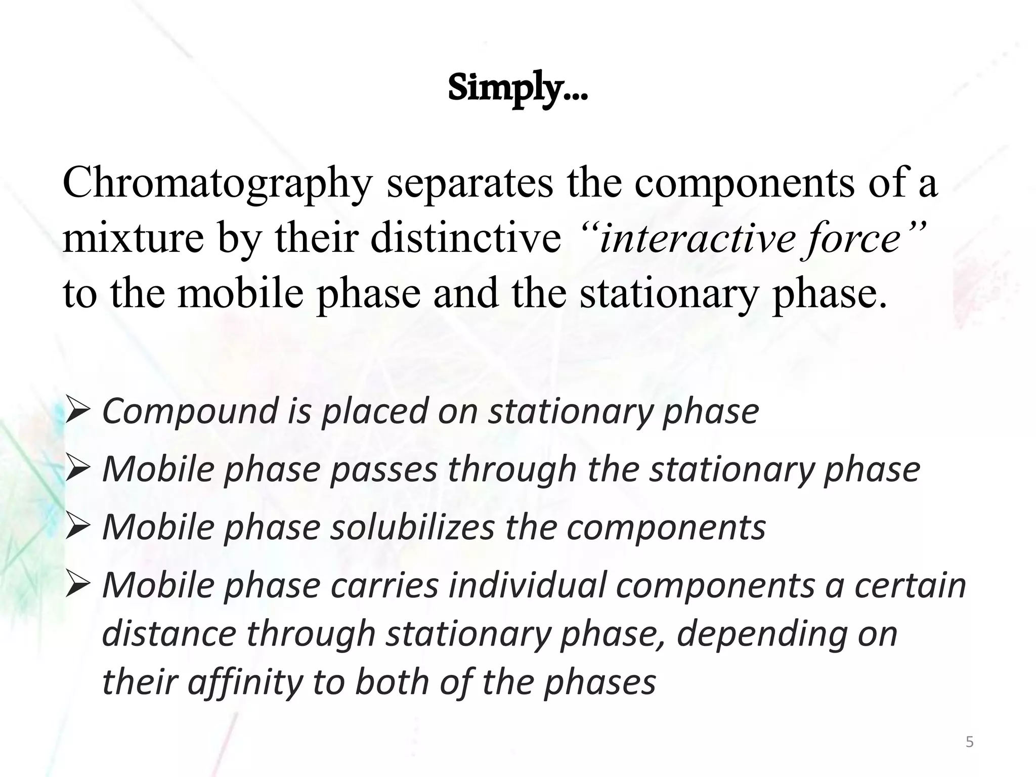 Simply… 
Chromatography separates the components of a mixture by their distinctive “interactive force” to the mobile phase and the stationary phase. 
Compound is placed on stationary phase 
Mobile phase passes through the stationary phase 
Mobile phase solubilizes the components 
Mobile phase carries individual components a certain distance through stationary phase, depending on their affinity to both of the phases 
5 
 