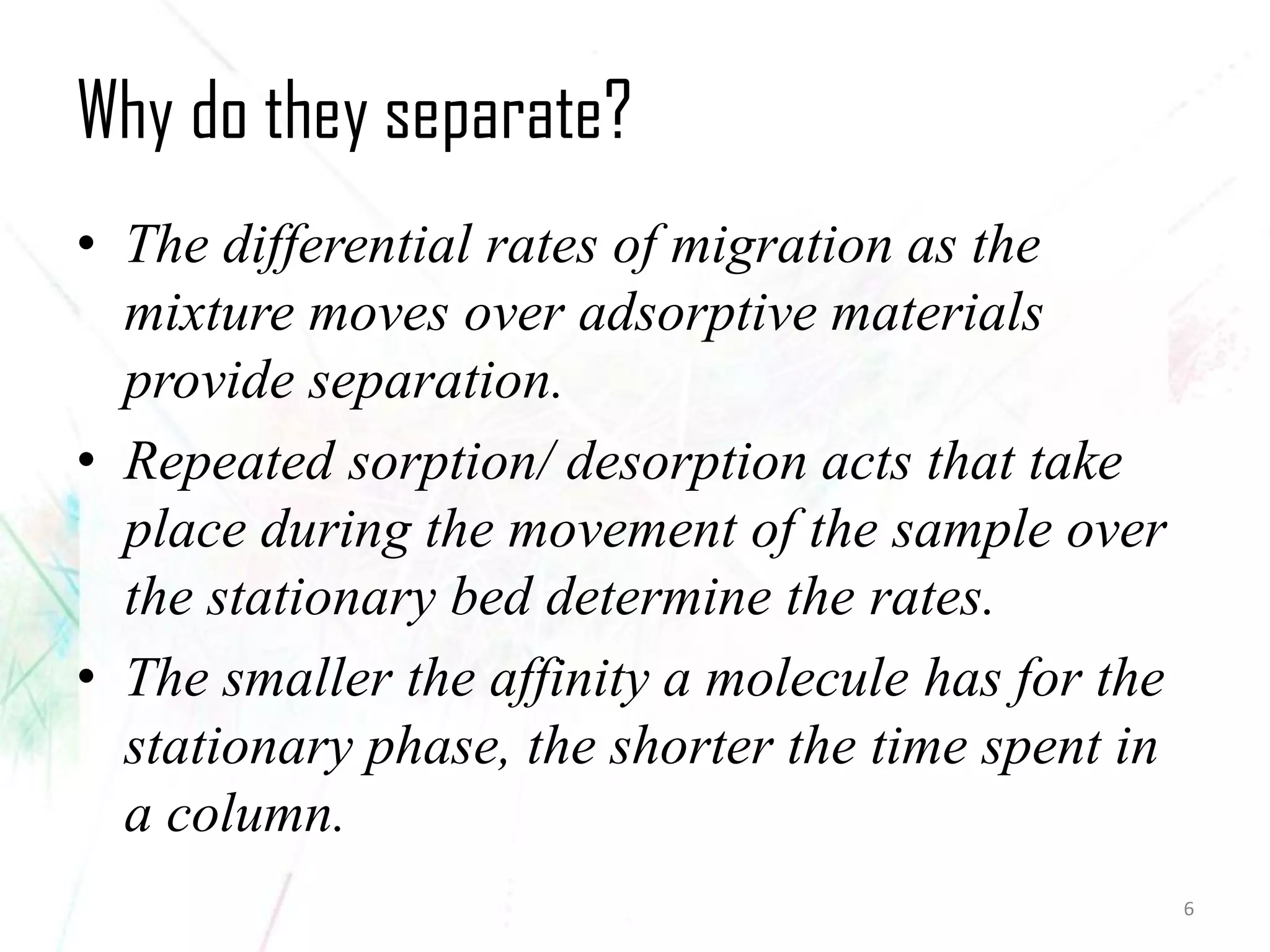 Why do they separate? 
•The differential rates of migration as the mixture moves over adsorptive materials provide separation. 
•Repeated sorption/ desorption acts that take place during the movement of the sample over the stationary bed determine the rates. 
•The smaller the affinity a molecule has for the stationary phase, the shorter the time spent in a column. 
6 
 
