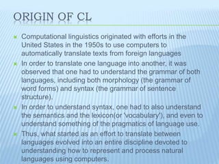 ORIGIN OF CL
 Computational linguistics originated with efforts in the
United States in the 1950s to use computers to
automatically translate texts from foreign languages
 In order to translate one language into another, it was
observed that one had to understand the grammar of both
languages, including both morphology (the grammar of
word forms) and syntax (the grammar of sentence
structure).
 In order to understand syntax, one had to also understand
the semantics and the lexicon(or 'vocabulary'), and even to
understand something of the pragmatics of language use.
 Thus, what started as an effort to translate between
languages evolved into an entire discipline devoted to
understanding how to represent and process natural
languages using computers.
 