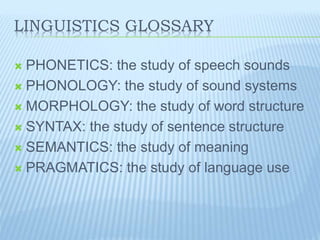 LINGUISTICS GLOSSARY
 PHONETICS: the study of speech sounds
 PHONOLOGY: the study of sound systems
 MORPHOLOGY: the study of word structure
 SYNTAX: the study of sentence structure
 SEMANTICS: the study of meaning
 PRAGMATICS: the study of language use
 