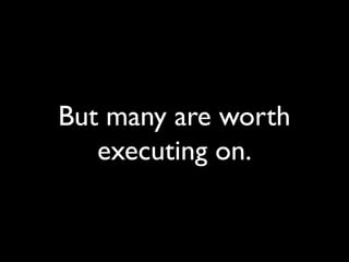 But many are worth
executing on.
 