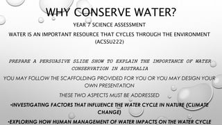 WHY CONSERVE WATER? 
YEAR 7 SCIENCE ASSESSMENT 
WATER IS AN IMPORTANT RESOURCE THAT CYCLES THROUGH THE ENVIRONMENT 
(ACSSU222) 
PREPARE A PERSUASIVE SLIDE SHOW TO EXPLAIN THE IMPORTANCE OF WATER 
CONSERVATION IN AUSTRALIA 
YOU MAY FOLLOW THE SCAFFOLDING PROVIDED FOR YOU OR YOU MAY DESIGN YOUR 
OWN PRESENTATION 
THESE TWO ASPECTS MUST BE ADDRESSED 
•INVESTIGATING FACTORS THAT INFLUENCE THE WATER CYCLE IN NATURE (CLIMATE 
CHANGE) 
•EXPLORING HOW HUMAN MANAGEMENT OF WATER IMPACTS ON THE WATER CYCLE 
 
