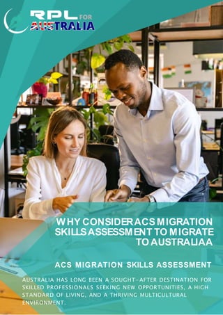 WHY CONSIDERACSMIGRATION
SKILLSASSESSMENT TO MIGRATE
TO AUSTRALIAA
ACS MIGRATION SKILLS ASSESSMENT
AUSTRALIA HAS LONG BEEN A SOUGHT- AFTER DESTINATION FOR
SKILLED PROFESSIONALS SEEKING NEW OPPORTUNITIES, A HIGH
STANDARD OF LIVING, AND A THRIVING MULTICULTURAL
ENVIRONMENT.
 