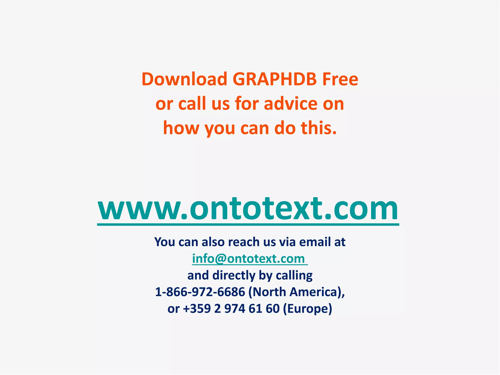 www.ontotext.com
You can also reach us via email at
info@ontotext.com
and directly by calling
1-866-972-6686 (North America),
or +359 2 974 61 60 (Europe)
Download GRAPHDB Free
or call us for advice on
how you can do this.
 