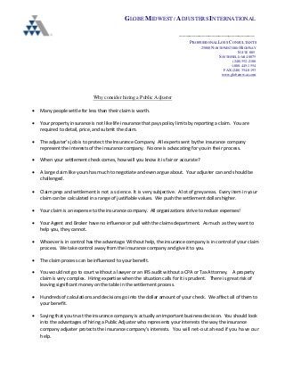 GLOBE MIDWEST / ADJUSTERS INTERNATIONAL
_______________________
PROFESSIONAL LOSS CONSULTANTS
25800 NORTHWESTERN HIGHWAY
SUITE 885
SOUTHFIELD, MI 48075
(248) 352-2100
1-800-445-1554
FAX (248) 354-0193
www.globemw-ai.com
Why consider hiring a Public Adjuster
• Many people settle for less than their claim is worth.
• Your property insurance is not like life insurance that pays policy limits by reporting a claim. You are
required to detail, price, and submit the claim.
• The adjuster’s job is to protect the Insurance Company. All experts sent by the insurance company
represent the interests of the insurance company. No one is advocating for you in their process.
• When your settlement check comes, how will you know it is fair or accurate?
• A large claim like yours has much to negotiate and even argue about. Your adjuster can and should be
challenged.
• Claim prep and settlement is not a science. It is very subjective. A lot of grey areas. Every item in your
claim can be calculated in a range of justifiable values. We push the settlement dollars higher.
• Your claim is an expense to the insurance company. All organizations strive to reduce expenses!
• Your Agent and Broker have no influence or pull with the claims department. As much as they want to
help you, they cannot.
• Whoever is in control has the advantage. Without help, the insurance company is in control of your claim
process. We take control away from the insurance company and give it to you.
• The claim process can be influenced to your benefit.
• You would not go to court without a lawyer or an IRS audit without a CPA or Tax Attorney. A property
claim is very complex. Hiring expertise when the situation calls for it is prudent. There is great risk of
leaving significant money on the table in the settlement process.
• Hundreds of calculations and decisions go into the dollar amount of your check. We affect all of them to
your benefit.
• Saying that you trust the insurance company is actually an important business decision. You should look
into the advantages of hiring a Public Adjuster who represents your interests the way the insurance
company adjuster protects the insurance company’s interests. You will net-out ahead if you have our
help.
 