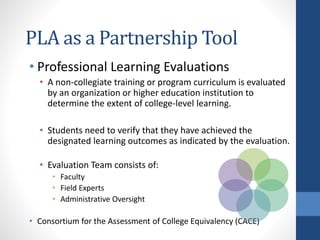 PLA as a Partnership Tool
• Professional Learning Evaluations
• A non-collegiate training or program curriculum is evaluated
by an organization or higher education institution to
determine the extent of college-level learning.
• Students need to verify that they have achieved the
designated learning outcomes as indicated by the evaluation.
• Evaluation Team consists of:
• Faculty
• Field Experts
• Administrative Oversight
• Consortium for the Assessment of College Equivalency (CACE)
 