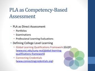 PLA as Competency-Based
Assessment
• PLA as Direct Assessment
• Portfolios
• Examinations
• Professional Learning Evaluations
• Defining College Level Learning
• Global Learning Qualifications Framework (GLQF)
(www.esc.edu/suny-real/global-learning-
qualifications-framework)
• Connecting Credentials
(www.connectingcredentials.org)
 