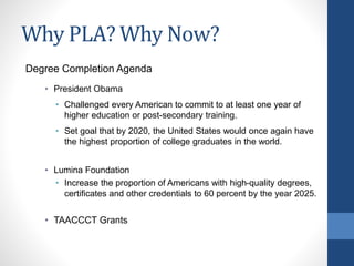 Why PLA? Why Now?
Degree Completion Agenda
• President Obama
• Challenged every American to commit to at least one year of
higher education or post-secondary training.
• Set goal that by 2020, the United States would once again have
the highest proportion of college graduates in the world.
• Lumina Foundation
• Increase the proportion of Americans with high-quality degrees,
certificates and other credentials to 60 percent by the year 2025.
• TAACCCT Grants
 