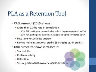 PLA as a Retention Tool
• CAEL research (2010) shows:
• More than 2X the rate of completion
• 43% PLA participants earned a Bachelor’s degree compared to 15%
• 13% PLA participants earned an Associate degree compared to 6%
• Less time to complete degree
• Earned more institutional credits (54 credits vs. 44 credits)
• Other research shows increases in:
• Study skills
• Problem solving
• Reflection
• Self-regulation/self-awareness/self-direction
 